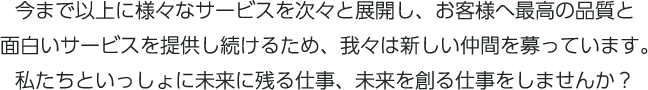 今まで以上に様々なサービスを次々と展開し、お客様へ最高の品質と面白いサービスを提供し続けるため、我々は新しい仲間を募っています。私たちといっしょに未来に残る仕事、未来を創る仕事をしませんか？